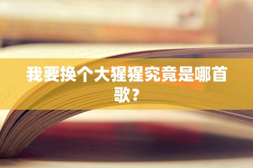 我要换个大猩猩究竟是哪首歌？