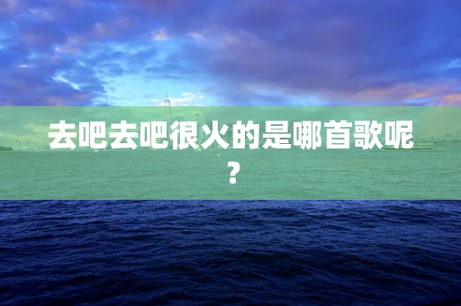 去吧去吧很火的是哪首歌呢？