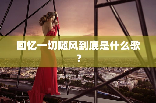 回忆一切随风到底是什么歌？