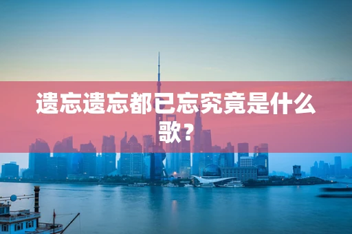 遗忘遗忘都已忘究竟是什么歌？