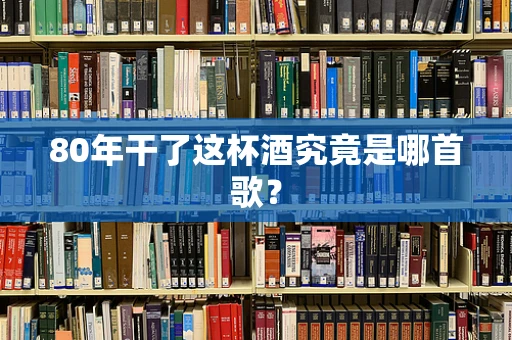 80年干了这杯酒究竟是哪首歌？