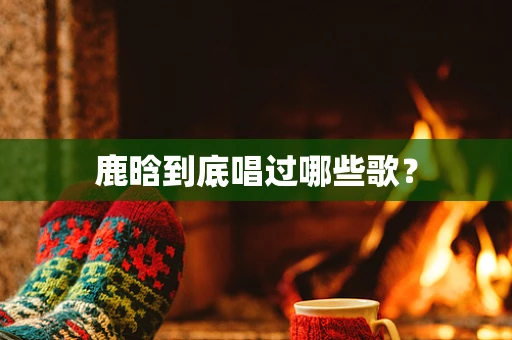 鹿晗到底唱过哪些歌？