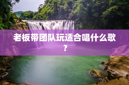 老板带团队玩适合唱什么歌？