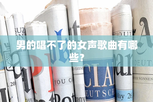男的唱不了的女声歌曲有哪些？
