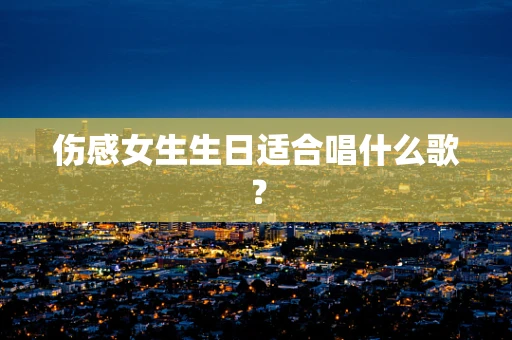伤感女生生日适合唱什么歌？