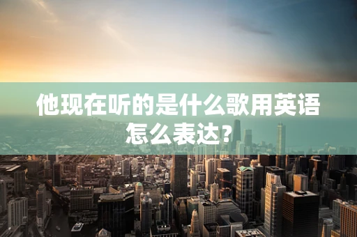 他现在听的是什么歌用英语怎么表达？