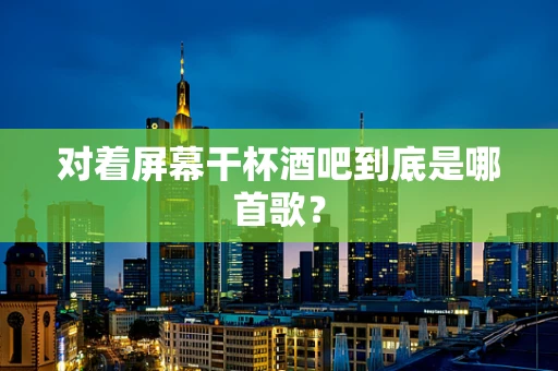 对着屏幕干杯酒吧到底是哪首歌？