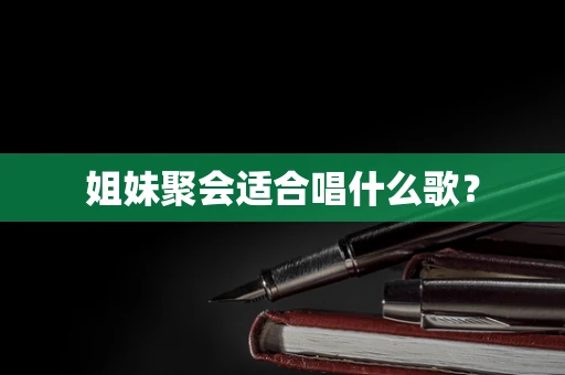 姐妹聚会适合唱什么歌？