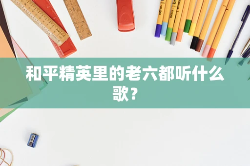 和平精英里的老六都听什么歌？