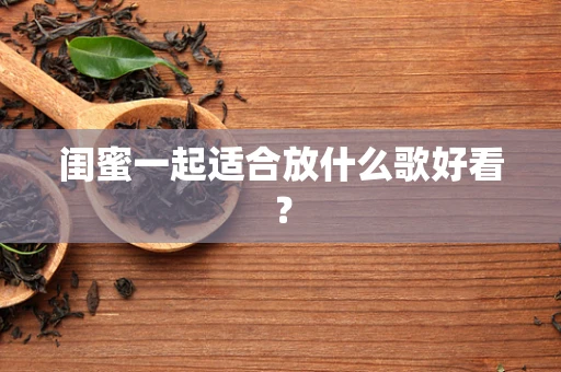 闺蜜一起适合放什么歌好看？