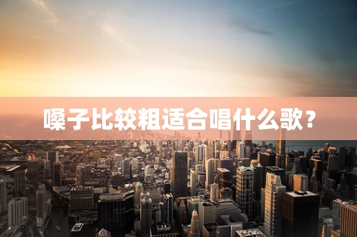 嗓子比较粗适合唱什么歌？