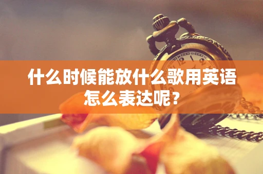 什么时候能放什么歌用英语怎么表达呢？