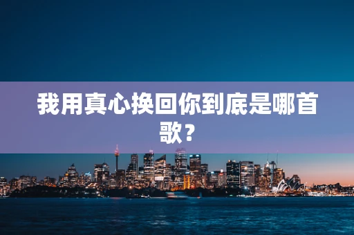 我用真心换回你到底是哪首歌？