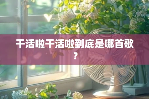 干活啦干活啦到底是哪首歌？