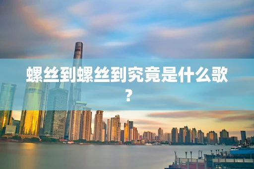 螺丝到螺丝到究竟是什么歌？
