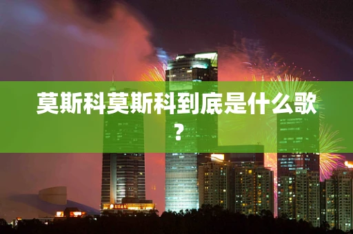 莫斯科莫斯科到底是什么歌？