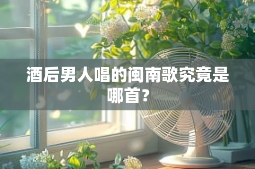 酒后男人唱的闽南歌究竟是哪首？