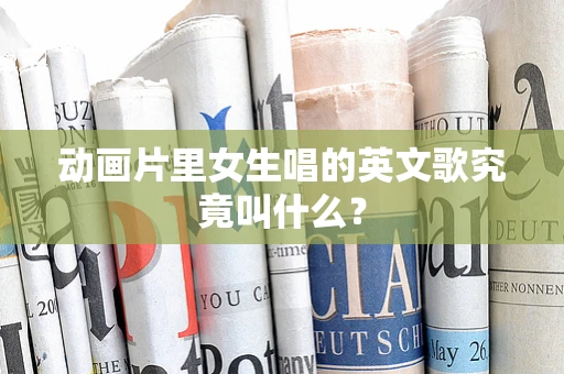 动画片里女生唱的英文歌究竟叫什么？