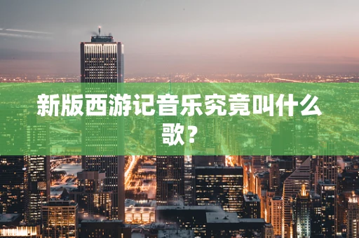 新版西游记音乐究竟叫什么歌？