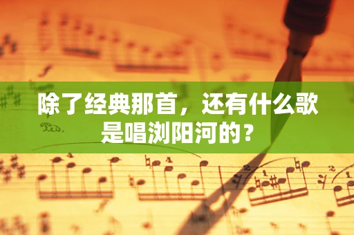 除了经典那首，还有什么歌是唱浏阳河的？