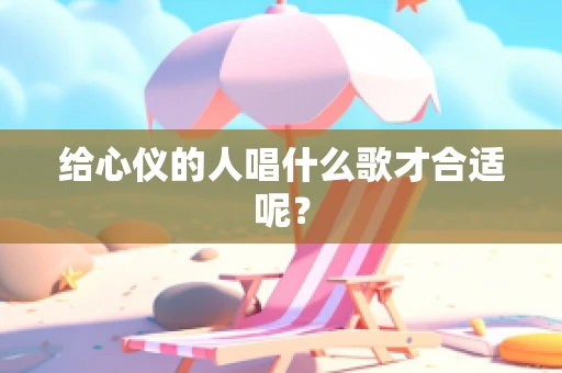 给心仪的人唱什么歌才合适呢？