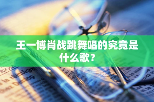 王一博肖战跳舞唱的究竟是什么歌？