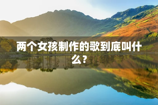 两个女孩制作的歌到底叫什么？