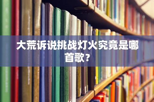 大荒诉说挑战灯火究竟是哪首歌？