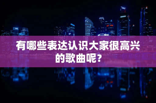 有哪些表达认识大家很高兴的歌曲呢？