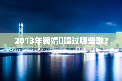 2013年鞠婧祎唱过哪些歌？